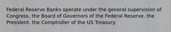 Federal Reserve Banks operate under the general supervision of Congress. the Board of Governors of the Federal Reserve. the President. the Comptroller of the US Treasury.