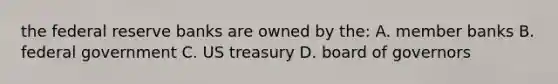 the federal reserve banks are owned by the: A. member banks B. federal government C. US treasury D. board of governors