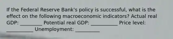 If the Federal Reserve​ Bank's policy is​ successful, what is the effect on the following macroeconomic​ indicators? Actual real​ GDP: _________ Potential real​ GDP: ___________ Price​ level: ___________ ​Unemployment: __________