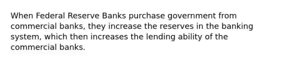 When Federal Reserve Banks purchase government from commercial banks, they increase the reserves in the banking system, which then increases the lending ability of the commercial banks.