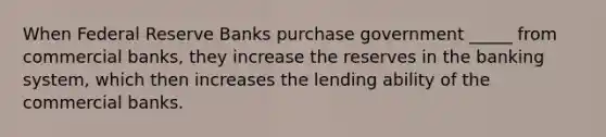 When Federal Reserve Banks purchase government _____ from commercial banks, they increase the reserves in the banking system, which then increases the lending ability of the commercial banks.