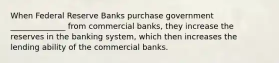 When Federal Reserve Banks purchase government ______________ from commercial banks, they increase the reserves in the banking system, which then increases the lending ability of the commercial banks.