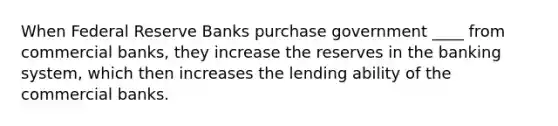 When Federal Reserve Banks purchase government ____ from commercial banks, they increase the reserves in the banking system, which then increases the lending ability of the commercial banks.