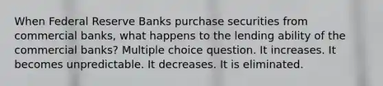 When Federal Reserve Banks purchase securities from commercial banks, what happens to the lending ability of the commercial banks? Multiple choice question. It increases. It becomes unpredictable. It decreases. It is eliminated.