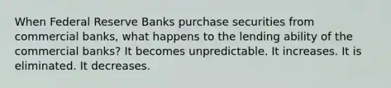 When Federal Reserve Banks purchase securities from commercial banks, what happens to the lending ability of the commercial banks? It becomes unpredictable. It increases. It is eliminated. It decreases.