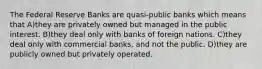 The Federal Reserve Banks are quasi-public banks which means that A)they are privately owned but managed in the public interest. B)they deal only with banks of foreign nations. C)they deal only with commercial banks, and not the public. D)they are publicly owned but privately operated.