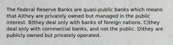 The Federal Reserve Banks are quasi-public banks which means that A)they are privately owned but managed in the public interest. B)they deal only with banks of foreign nations. C)they deal only with commercial banks, and not the public. D)they are publicly owned but privately operated.