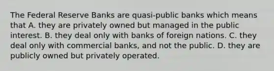 The Federal Reserve Banks are quasi-public banks which means that A. they are privately owned but managed in the public interest. B. they deal only with banks of foreign nations. C. they deal only with commercial banks, and not the public. D. they are publicly owned but privately operated.