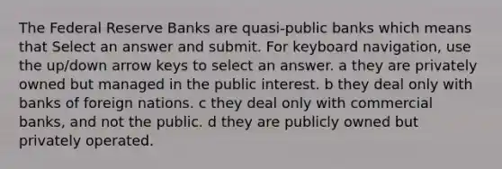 The Federal Reserve Banks are quasi-public banks which means that Select an answer and submit. For keyboard navigation, use the up/down arrow keys to select an answer. a they are privately owned but managed in the public interest. b they deal only with banks of foreign nations. c they deal only with commercial banks, and not the public. d they are publicly owned but privately operated.