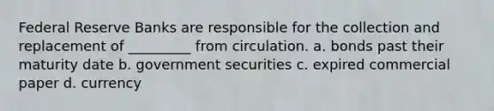 Federal Reserve Banks are responsible for the collection and replacement of _________ from circulation. a. bonds past their maturity date b. government securities c. expired commercial paper d. currency