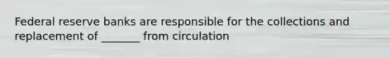 Federal reserve banks are responsible for the collections and replacement of _______ from circulation