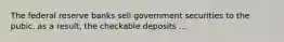 The federal reserve banks sell government securities to the pubic. as a result, the checkable deposits ...