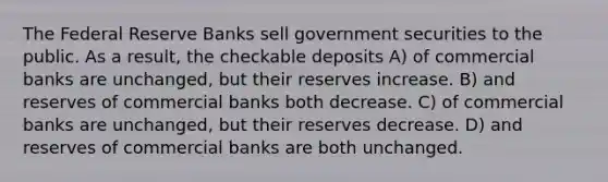 The Federal Reserve Banks sell government securities to the public. As a result, the checkable deposits A) of commercial banks are unchanged, but their reserves increase. B) and reserves of commercial banks both decrease. C) of commercial banks are unchanged, but their reserves decrease. D) and reserves of commercial banks are both unchanged.