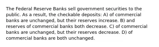 The Federal Reserve Banks sell government securities to the public. As a result, the checkable deposits: A) of commercial banks are unchanged, but their reserves increase. B) and reserves of commercial banks both decrease. C) of commercial banks are unchanged, but their reserves decrease. D) of commercial banks are both unchanged.