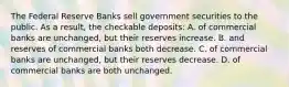 The Federal Reserve Banks sell government securities to the public. As a result, the checkable deposits: A. of commercial banks are unchanged, but their reserves increase. B. and reserves of commercial banks both decrease. C. of commercial banks are unchanged, but their reserves decrease. D. of commercial banks are both unchanged.