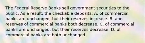 The Federal Reserve Banks sell government securities to the public. As a result, the checkable deposits: A. of commercial banks are unchanged, but their reserves increase. B. and reserves of commercial banks both decrease. C. of commercial banks are unchanged, but their reserves decrease. D. of commercial banks are both unchanged.