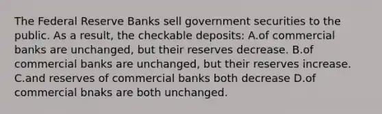 The Federal Reserve Banks sell government securities to the public. As a result, the checkable deposits: A.of commercial banks are unchanged, but their reserves decrease. B.of commercial banks are unchanged, but their reserves increase. C.and reserves of commercial banks both decrease D.of commercial bnaks are both unchanged.