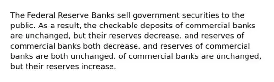 The Federal Reserve Banks sell government securities to the public. As a result, the checkable deposits of commercial banks are unchanged, but their reserves decrease. and reserves of commercial banks both decrease. and reserves of commercial banks are both unchanged. of commercial banks are unchanged, but their reserves increase.