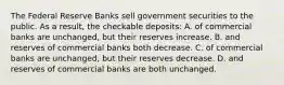 The Federal Reserve Banks sell government securities to the public. As a result, the checkable deposits: A. of commercial banks are unchanged, but their reserves increase. B. and reserves of commercial banks both decrease. C. of commercial banks are unchanged, but their reserves decrease. D. and reserves of commercial banks are both unchanged.