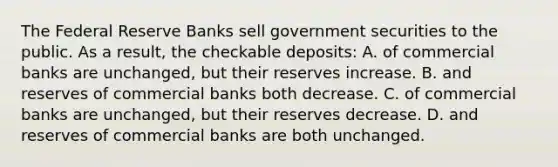 The Federal Reserve Banks sell government securities to the public. As a result, the checkable deposits: A. of commercial banks are unchanged, but their reserves increase. B. and reserves of commercial banks both decrease. C. of commercial banks are unchanged, but their reserves decrease. D. and reserves of commercial banks are both unchanged.