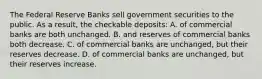 The Federal Reserve Banks sell government securities to the public. As a result, the checkable deposits: A. of commercial banks are both unchanged. B. and reserves of commercial banks both decrease. C. of commercial banks are unchanged, but their reserves decrease. D. of commercial banks are unchanged, but their reserves increase.