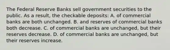 The Federal Reserve Banks sell government securities to the public. As a result, the checkable deposits: A. of commercial banks are both unchanged. B. and reserves of commercial banks both decrease. C. of commercial banks are unchanged, but their reserves decrease. D. of commercial banks are unchanged, but their reserves increase.