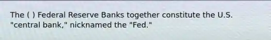 The ( ) Federal Reserve Banks together constitute the U.S. "central bank," nicknamed the "Fed."