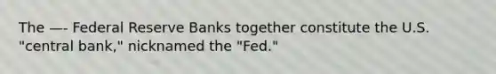 The —- Federal Reserve Banks together constitute the U.S. "central bank," nicknamed the "Fed."