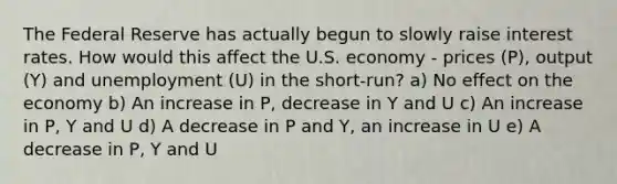 The Federal Reserve has actually begun to slowly raise interest rates. How would this affect the U.S. economy - prices (P), output (Y) and unemployment (U) in the short-run? a) No effect on the economy b) An increase in P, decrease in Y and U c) An increase in P, Y and U d) A decrease in P and Y, an increase in U e) A decrease in P, Y and U