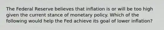 The Federal Reserve believes that inflation is or will be too high given the current stance of monetary policy. Which of the following would help the Fed achieve its goal of lower inflation?