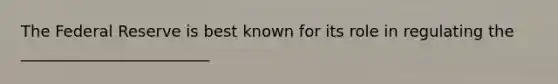 The Federal Reserve is best known for its role in regulating the ________________________