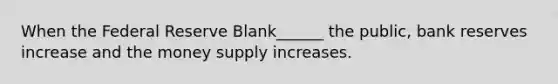 When the Federal Reserve Blank______ the public, bank reserves increase and the money supply increases.