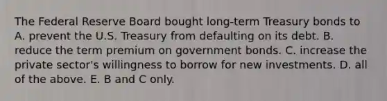 The Federal Reserve Board bought​ long-term Treasury bonds to A. prevent the U.S. Treasury from defaulting on its debt. B. reduce the term premium on government bonds. C. increase the private​ sector's willingness to borrow for new investments. D. all of the above. E. B and C only.