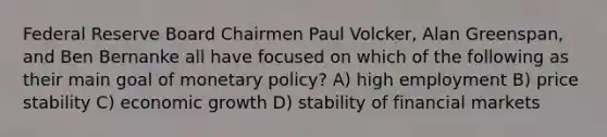 Federal Reserve Board Chairmen Paul Volcker, Alan Greenspan, and Ben Bernanke all have focused on which of the following as their main goal of <a href='https://www.questionai.com/knowledge/kEE0G7Llsx-monetary-policy' class='anchor-knowledge'>monetary policy</a>? A) high employment B) price stability C) economic growth D) stability of financial markets