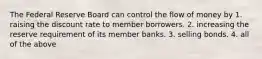 The Federal Reserve Board can control the flow of money by 1. raising the discount rate to member borrowers. 2. increasing the reserve requirement of its member banks. 3. selling bonds. 4. all of the above