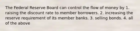 The Federal Reserve Board can control the flow of money by 1. raising the discount rate to member borrowers. 2. increasing the reserve requirement of its member banks. 3. selling bonds. 4. all of the above