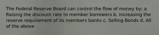 The Federal Reserve Board can control the flow of money by: a. Raising the discount rate to member borrowers b. Increasing the reserve requirement of its members banks c. Selling Bonds d. All of the above