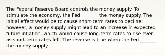 The Federal Reserve Board controls the money supply. To stimulate the economy, the Fed _______ the money supply. The initial effect would be to cause short-term rates to decline; however, a money supply might lead to an increase in expected future inflation, which would cause long-term rates to rise even as short-term rates fell. The reverse is true when the Fed _______ the money supply.