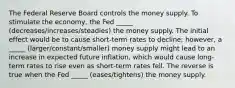 The Federal Reserve Board controls the money supply. To stimulate the economy, the Fed _____ (decreases/increases/steadies) the money supply. The initial effect would be to cause short-term rates to decline; however, a _____ (larger/constant/smaller) money supply might lead to an increase in expected future inflation, which would cause long-term rates to rise even as short-term rates fell. The reverse is true when the Fed _____ (eases/tightens) the money supply.