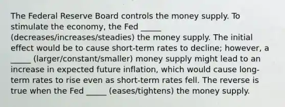 The Federal Reserve Board controls the money supply. To stimulate the economy, the Fed _____ (decreases/increases/steadies) the money supply. The initial effect would be to cause short-term rates to decline; however, a _____ (larger/constant/smaller) money supply might lead to an increase in expected future inflation, which would cause long-term rates to rise even as short-term rates fell. The reverse is true when the Fed _____ (eases/tightens) the money supply.