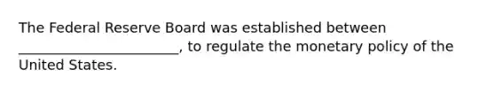 The Federal Reserve Board was established between _______________________, to regulate the monetary policy of the United States.