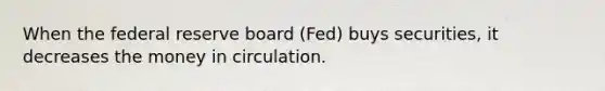 When the federal reserve board (Fed) buys securities, it decreases the money in circulation.