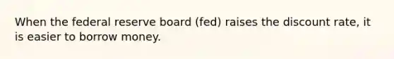 When the federal reserve board (fed) raises the discount rate, it is easier to borrow money.