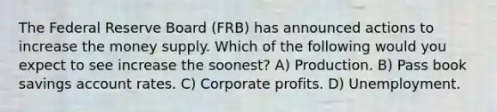 The Federal Reserve Board (FRB) has announced actions to increase the money supply. Which of the following would you expect to see increase the soonest? A) Production. B) Pass book savings account rates. C) Corporate profits. D) Unemployment.