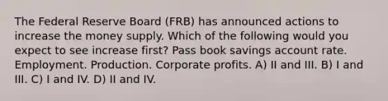 The Federal Reserve Board (FRB) has announced actions to increase the money supply. Which of the following would you expect to see increase first? Pass book savings account rate. Employment. Production. Corporate profits. A) II and III. B) I and III. C) I and IV. D) II and IV.