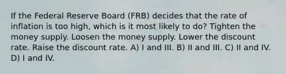 If the Federal Reserve Board (FRB) decides that the rate of inflation is too high, which is it most likely to do? Tighten the money supply. Loosen the money supply. Lower the discount rate. Raise the discount rate. A) I and III. B) II and III. C) II and IV. D) I and IV.