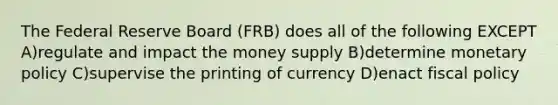 The Federal Reserve Board (FRB) does all of the following EXCEPT A)regulate and impact the money supply B)determine monetary policy C)supervise the printing of currency D)enact fiscal policy