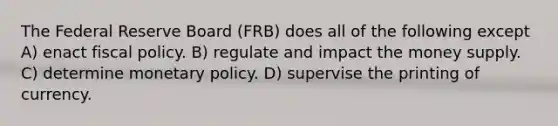 The Federal Reserve Board (FRB) does all of the following except A) enact fiscal policy. B) regulate and impact the money supply. C) determine monetary policy. D) supervise the printing of currency.