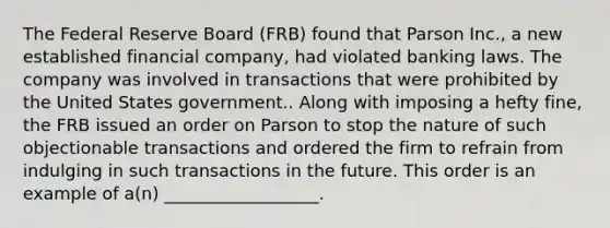 The Federal Reserve Board (FRB) found that Parson Inc., a new established financial company, had violated banking laws. The company was involved in transactions that were prohibited by the United States government.. Along with imposing a hefty fine, the FRB issued an order on Parson to stop the nature of such objectionable transactions and ordered the firm to refrain from indulging in such transactions in the future. This order is an example of a(n) __________________.