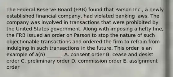 The Federal Reserve Board (FRB) found that Parson Inc., a newly established financial company, had violated banking laws. The company was involved in transactions that were prohibited by the United States government. Along with imposing a hefty fine, the FRB issued an order on Parson to stop the nature of such objectionable transactions and ordered the firm to refrain from indulging in such transactions in the future. This order is an example of a(n) ______. A. consent order B. cease and desist order C. preliminary order D. commission order E. assignment order